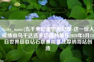 乐清五千米纪录世界纪录-这一惊人成绩由乌干达选手切普特盖在2020年8月14日世界田联钻石联赛揭幕战摩纳哥站创造