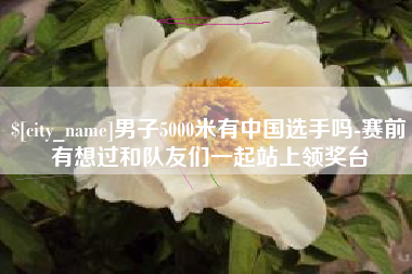 乐清男子5000米有中国选手吗-赛前有想过和队友们一起站上领奖台