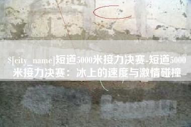乐清短道5000米接力决赛-短道5000米接力决赛：冰上的速度与激情碰撞