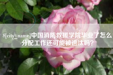 乐清中国消防救援学院毕业了怎么分配工作还可能被逃汰吗？