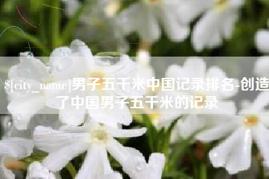 乐清男子五千米中国记录排名-创造了中国男子五千米的记录