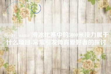 乐清滑冰比赛中的5000米接力属于什么项目-常常引发体育爱好者的探讨