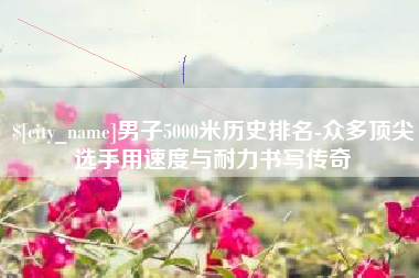 乐清男子5000米历史排名-众多顶尖选手用速度与耐力书写传奇