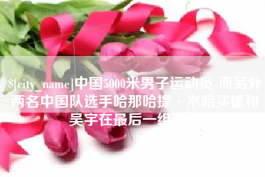 乐清中国5000米男子运动员-而另外两名中国队选手哈那哈提·木哈买提和吴宇在最后一组出场